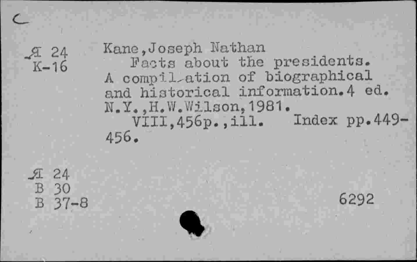 ﻿24
K-16
Kane,Joseph Kathan
Facts about the presidents. A complication of biographical and historical information.4 ed. K.Y.,H.W.Wilson,1981.
VIII,456p.,ill.	Index pp.449
456.
JI 24
B 30
B 37-8
6292